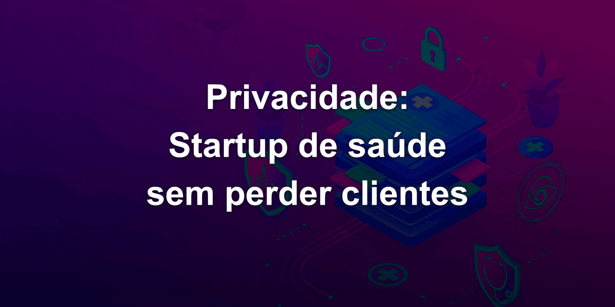 Startup de saúde: Cinco boas práticas de privacidade para não perder clientes
